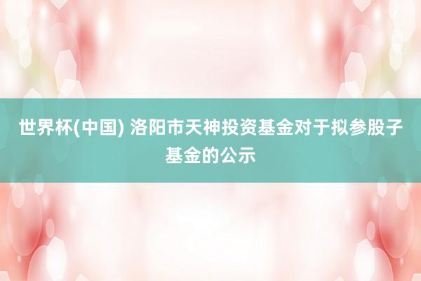 世界杯(中國(guó)) 洛陽(yáng)市天神投資基金對(duì)于擬參股子基金的公示
