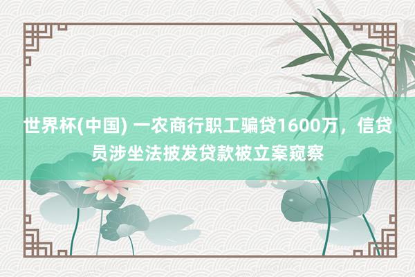 世界杯(中國) 一農(nóng)商行職工騙貸1600萬，信貸員涉坐法披發(fā)貸款被立案窺察