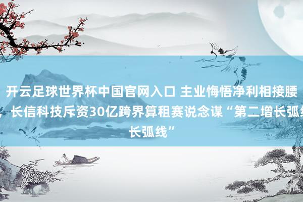 開云足球世界杯中國官網入口 主業悔悟凈利相接腰斬，長信科技斥資30億跨界算租賽說念謀“第二增長弧線”