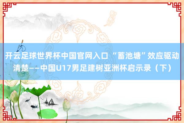 開云足球世界杯中國官網(wǎng)入口 “蓄池塘”效應(yīng)驅(qū)動(dòng)清楚——中國U17男足建樹亞洲杯啟示錄（下）