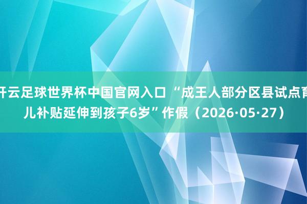 開云足球世界杯中國官網(wǎng)入口 “成王人部分區(qū)縣試點(diǎn)育兒補(bǔ)貼延伸到孩子6歲”作假(2026·05·27)