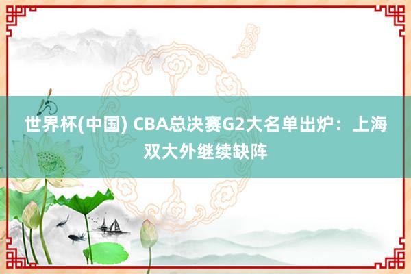 世界杯(中國) CBA總決賽G2大名單出爐:上海雙大外繼續(xù)缺陣
