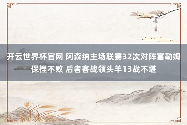 開云世界杯官網(wǎng) 阿森納主場聯(lián)賽32次對陣富勒姆保捏不敗 后者客戰(zhàn)領頭羊13戰(zhàn)不堪