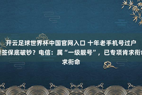 開云足球世界杯中國官網入口 十年老手機號過戶要簽保底破鈔？電信：屬“一級靚號”，已專項肯求銜命
