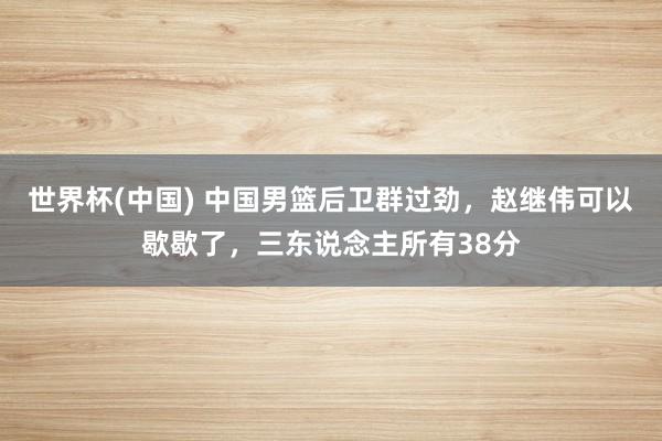 世界杯(中國) 中國男籃后衛群過勁，趙繼偉可以歇歇了，三東說念主所有38分