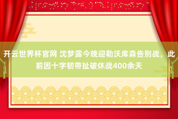 開云世界杯官網(wǎng) 沈夢露今晚迎勒沃庫森告別戰(zhàn)，此前因十字韌帶扯破休戰(zhàn)400余天