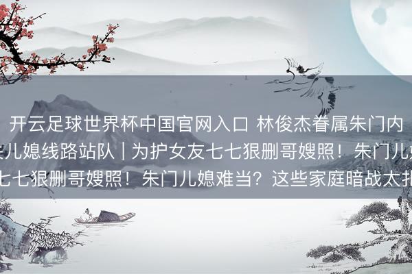 開云足球世界杯中國官網入口 林俊杰眷屬朱門內斗神話發酵，母親取關兒媳線路站隊 | 為護女友七七狠刪哥嫂照！朱門兒媳難當？這些家庭暗戰太扎心