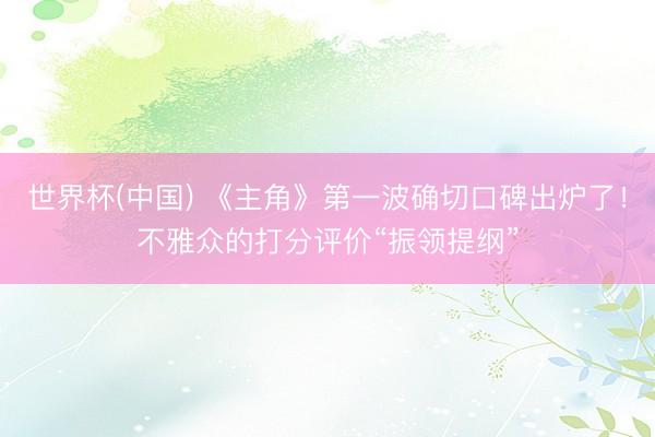 世界杯(中國) 《主角》第一波確切口碑出爐了！不雅眾的打分評價“振領提綱”