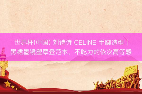 世界杯(中國) 劉詩詩 CELINE 手腳造型｜黑裙墨鏡塑摩登范本，不吃力的依次高等感