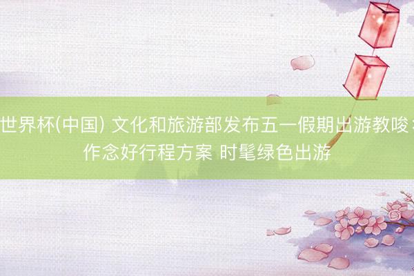 世界杯(中國) 文化和旅游部發布五一假期出游教唆：作念好行程方案 時髦綠色出游