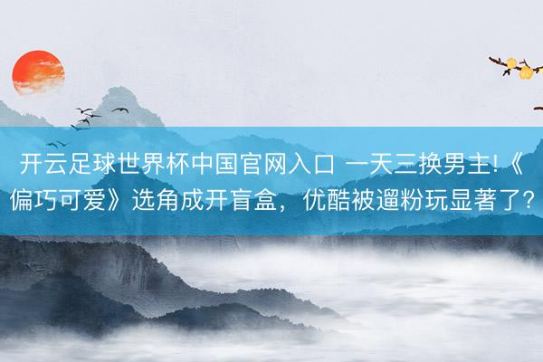 開云足球世界杯中國官網入口 一天三換男主!《偏巧可愛》選角成開盲盒，優酷被遛粉玩顯著了?