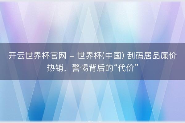 開云世界杯官網 - 世界杯(中國) 刮碼居品廉價熱銷，警惕背后的“代價”