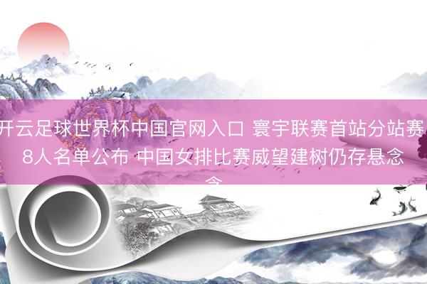 開云足球世界杯中國官網入口 寰宇聯賽首站分站賽18人名單公布 中國女排比賽威望建樹仍存懸念