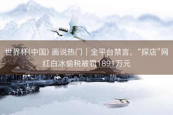 世界杯(中國) 畫說熱門｜全平臺禁言，“探店”網(wǎng)紅白冰偷稅被罰1891萬元