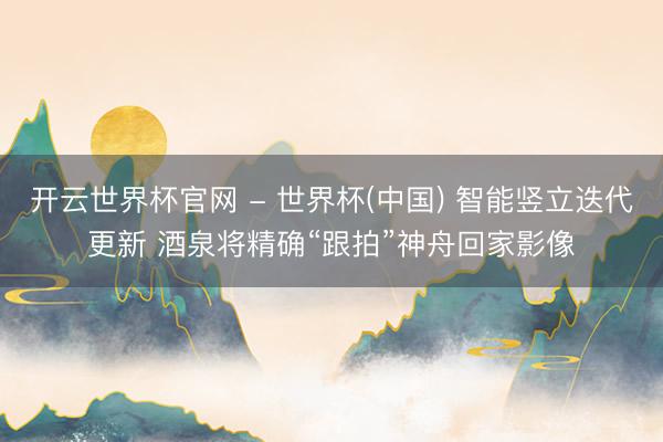 開云世界杯官網(wǎng) - 世界杯(中國(guó)) 智能豎立迭代更新 酒泉將精確“跟拍”神舟回家影像