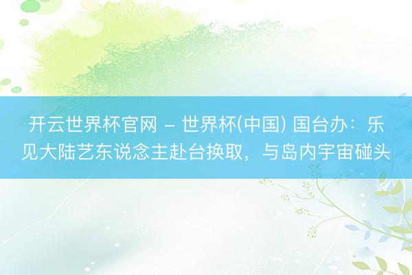 開(kāi)云世界杯官網(wǎng) - 世界杯(中國(guó)) 國(guó)臺(tái)辦：樂(lè)見(jiàn)大陸藝東說(shuō)念主赴臺(tái)換取，與島內(nèi)宇宙碰頭