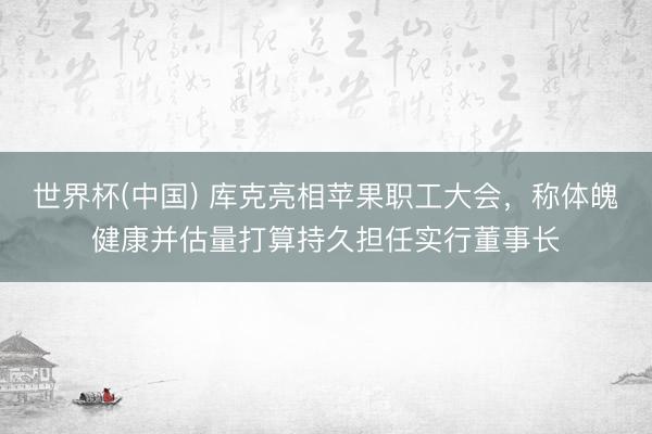 世界杯(中國) 庫克亮相蘋果職工大會，稱體魄健康并估量打算持久擔(dān)任實行董事長