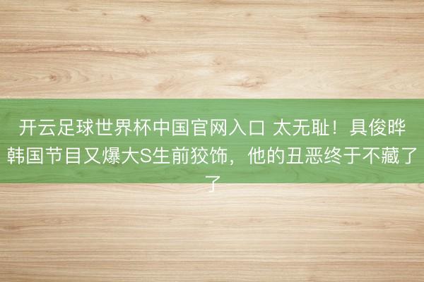 開云足球世界杯中國官網入口 太無恥！具俊曄韓國節目又爆大S生前狡飾，他的丑惡終于不藏了
