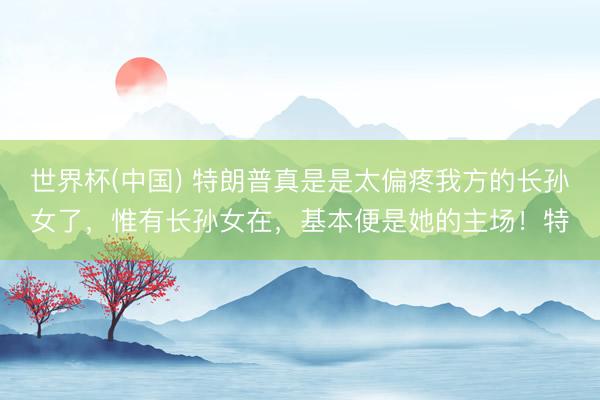 世界杯(中國(guó)) 特朗普真是是太偏疼我方的長(zhǎng)孫女了,惟有長(zhǎng)孫女在,基本便是她的主場(chǎng)!特