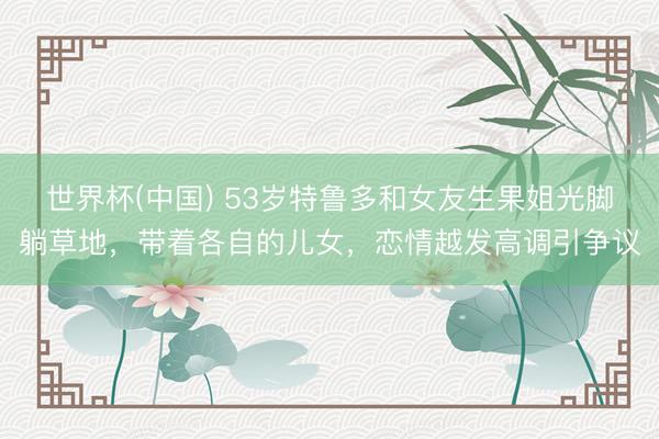 世界杯(中國) 53歲特魯多和女友生果姐光腳躺草地，帶著各自的兒女，戀情越發(fā)高調(diào)引爭議