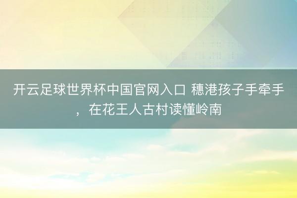 開云足球世界杯中國官網入口 穗港孩子手牽手，在花王人古村讀懂嶺南