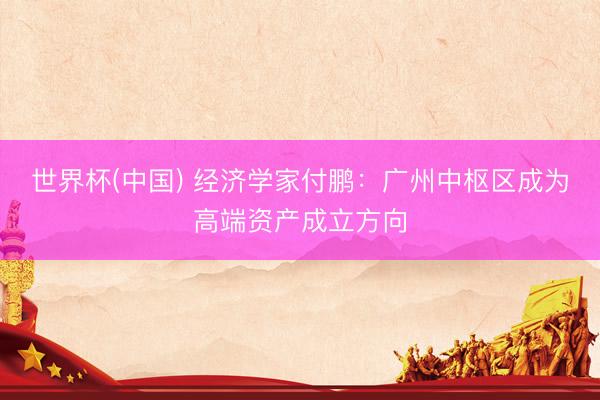 世界杯(中國) 經濟學家付鵬：廣州中樞區成為高端資產成立方向