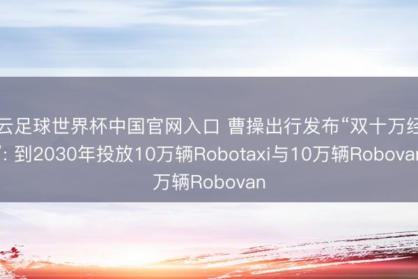 開云足球世界杯中國官網入口 曹操出行發布“雙十萬經營”: 到2030年投放10萬輛Robotaxi與10萬輛Robovan