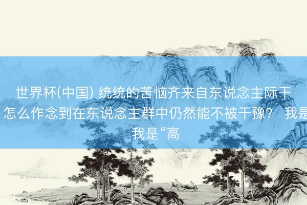 世界杯(中國) 統(tǒng)統(tǒng)的苦惱齊來自東說念主際干系，怎么作念到在東說念主群中仍然能不被干豫？ 我是“高