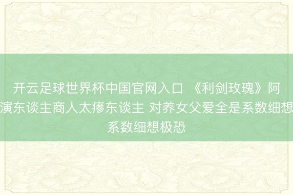 開云足球世界杯中國官網入口 《利劍玫瑰》阿如那演東談主商人太瘆東談主 對養女父愛全是系數細想極恐