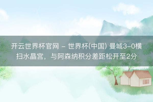 開云世界杯官網 - 世界杯(中國) 曼城3-0橫掃水晶宮，與阿森納積分差距松開至2分